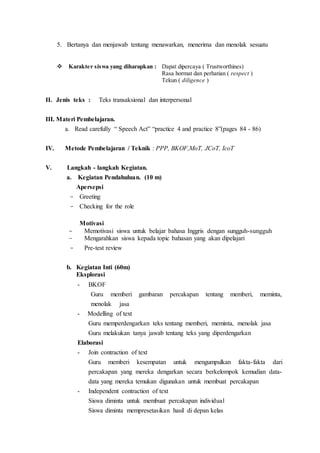 5. Bertanya dan menjawab tentang menawarkan, menerima dan menolak sesuatu
 Karakter siswa yang diharapkan : Dapat dipercaya ( Trustworthines)
Rasa hormat dan perhatian ( respect )
Tekun ( diligence )
II. Jenis teks : Teks transaksional dan interpersonal
III. Materi Pembelajaran.
a. Read carefully “ Speech Act” “practice 4 and practice 8”(pages 84 - 86)
IV. Metode Pembelajaran / Teknik : PPP, BKOF,MoT, JCoT, IcoT
V. Langkah - langkah Kegiatan.
a. Kegiatan Pendahuluan. (10 m)
Apersepsi
- Greeting
- Checking for the role
Motivasi
- Memotivasi siswa untuk belajar bahasa Inggris dengan sungguh-sungguh
- Mengarahkan siswa kepada topic bahasan yang akan dipelajari
- Pre-test review
b. Kegiatan Inti (60m)
Eksplorasi
- BKOF
Guru memberi gambaran percakapan tentang memberi, meminta,
menolak jasa
- Modelling of text
Guru memperdengarkan teks tentang memberi, meminta, menolak jasa
Guru melakukan tanya jawab tentang teks yang diperdengarkan
Elaborasi
- Join contraction of text
Guru memberi kesempatan untuk mengumpulkan fakta-fakta dari
percakapan yang mereka dengarkan secara berkelompok kemudian data-
data yang mereka temukan digunakan untuk membuat percakapan
- Independent contraction of text
Siswa diminta untuk membuat percakapan individual
Siswa diminta mempresetasikan hasil di depan kelas
 