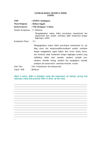 LEMBAR KERJA PESERTA DIDIK
(LKPD)
SMP : SMPM 1 Kadungora
Mata Pelajaran : Bahasa Inggris
Kelas/Semester : VIII (Delapan) / 2 (Dua)
Standar Kompetensi : 9. Berbicara
Mengungkapkan makna dalam percakapan transaksional dan
interpersonal lisan pendek sederhana untuk berinteraksi dengan
lingkungan sekitar
Kompetensi Dasar : 9.1.
Mengungkapkan makna dalam percakapan transaksional (to get
thing done) dan interpersonal(bersosialisasi) pendek sederhana
dengan menggunakan ragam bahasa lisan secara akurat, lancar,
dan berterima untuk berinteraksi dengan lingkungan terdekat yang
melibatkan tindak tutur: meminta, memberi, menolak jasa,
memberi, menolak barang, memberi dan mengingkari, menolak
pendapat dan menawarkan/ menerima/menolak sesuatu.
Jenis Teks : Teks Transaksional dan Interpersonal
Aspek / Skill : Berbicara
Work in pairs. Make a dialogue using the expression of asking, giving and
refusing a help and practise them in front of the class.
_________________________________________________________________________
_________________________________________________________________________
_________________________________________________________________________
_________________________________________________________________________
_________________________________________________________________________
_________________________________________________________________________
_________________________________________________________________________
_________________________________________________________________________
_________________________________________________________________________
_________________________________________________________________________
_________________________________________________________________________
_________________________________________________________________________
_________________________________________________________________________
_________________________________________________________________________
_________________________________________________________________________
_
 