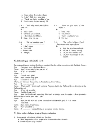 a. Sure, where do you keep them
b. I don’t think it’s a good idea
c. Thank you, that’s very kind of you
d. Don’t worry, they are already full
2. A : Can I bring some pet-food for
your cat ?
B : …
a. Yes, I know.
b. Oh thank you so much.
c. I don’t think I will like it.
d. Sure , here you are
3. A : Did you break the vase ?
B : ………………………..
a. I don’t know.
b. Yes, I did
c. I’m not sure
d. All right.
4. A : What do you think of this
orchid ?
B : …
a. Sure, I will
b. Yes, I know
c. That’s very kind of you
d. Not bad
5. A : The coffee is bitter. Can I
have some more sugar, please ?
B : …
a. Yes, Sir. You have to buy it.
b. No, Sir. It’s sweet already
c. Ok, I’ll make another one.
d. Ok, how much sugar do you
need ?
III. Fill in the gap with suitable words
Baron and Jaja are visiting the Bogor otanical Garden. Jaja wants to see the Raflesia flower.
Jaja : I’ve never seen a Raflesia flower.
Baron : You’ll be surprised when you see it?
Jaja : Why? Is it beautiful?
Baron : 1) ………
Jaja : Does it smell good!
Baron : Yes, it smells very good.
Jaja : I can’t wait to see it.
After a few minutes, they arrive at the Rafl esia flower place.
Jaja : 2) …………….?
Baron : What smell? I don’t smell anything. Anyway, that is the Raflesia flower. (pointing at the
Raflesia flower)
Jaja : Wow, it is beautiful.
Baron : Just like I said, right?
Jaja : Yes. But I still smell something. The smell is stronger now. I wonder …. Ron, you said a
Raflesia flower smells good, didn’t you?
Baron : 3) ………. .
Jaja : Yes, you did. You lied to me. This flower doesn’t smell good at all. It smells
very bad.
Baron : Yes, it does. I lied to you.
Jaja : Now you admit it.
Baron : 4) ………… I was just trying to give you a surprise for you.
IV. Make a short dialogue based of the given situation.
1. Some people often throw rubbish into the river.
A: What do you think about people who throw rubbish into the river?
B: I think they are very careless.
 