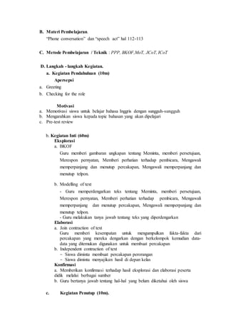 B. Materi Pembelajaran.
“Phone conversation” dan “speech act” hal 112-113
C. Metode Pembelajaran / Teknik : PPP, BKOF,MoT, JCoT, ICoT
D. Langkah - langkah Kegiatan.
a. Kegiatan Pendahuluan (10m)
Apersepsi
a. Greeting
b. Checking for the role
Motivasi
a. Memotivasi siswa untuk belajar bahasa Inggris dengan sungguh-sungguh
b. Mengarahkan siswa kepada topic bahasan yang akan dipelajari
c. Pre-test review
b. Kegiatan Inti (60m)
Eksplorasi
a. BKOF
Guru memberi gambaran ungkapan tentang Meminta, memberi persetujuan,
Merespon pernyatan, Memberi perhatian terhadap pembicara, Mengawali
memperpanjang dan menutup percakapan, Mengawali memperpanjang dan
menutup telpon.
b. Modelling of text
- Guru memperdengarkan teks tentang Meminta, memberi persetujuan,
Merespon pernyatan, Memberi perhatian terhadap pembicara, Mengawali
memperpanjang dan menutup percakapan, Mengawali memperpanjang dan
menutup telpon.
- Guru melakukan tanya jawab tentang teks yang diperdengarkan
Elaborasi
a. Join contraction of text
Guru memberi kesempatan untuk mengumpulkan fakta-fakta dari
percakapan yang mereka dengarkan dengan berkelompok kemudian data-
data yang ditemukan digunakan untuk membuat percakapan
b. Independent contraction of text
- Siswa diminta membuat percakapan perorangan
- Siswa diminta menyajikan hasil di depan kelas
Konfirmasi
a. Memberikan konfirmasi terhadap hasil eksplorasi dan elaborasi peserta
didik melalui berbagai sumber
b. Guru bertanya jawab tentang hal-hal yang belum diketahui oleh siswa
c. Kegiatan Penutup (10m).
 