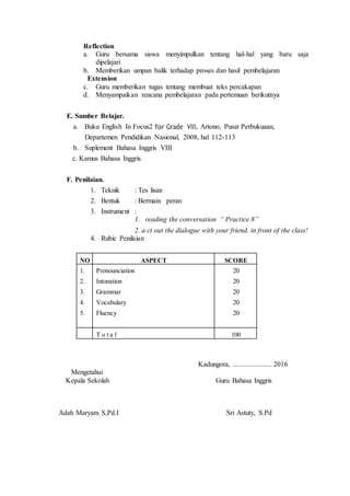 Reflection
a. Guru bersama siswa menyimpulkan tentang hal-hal yang baru saja
dipelajari
b. Memberikan umpan balik terhadap proses dan hasil pembelajaran
Extension
c. Guru memberikan tugas tentang membuat teks percakapan
d. Menyampaikan rencana pembelajaran pada pertemuan berikutnya
E. Sumber Belajar.
a. Buku English In Focus2 for Grade VIII, Artono, Pusat Perbukuaan,
Departemen Pendidikan Nasional, 2008, hal 112-113
b. Suplement Bahasa Inggris VIII
c. Kamus Bahasa Inggris
F. Penilaian.
1. Teknik : Tes lisan
2. Bentuk : Bermain peran
3. Instrument :
1. reading the conversation “ Practice 8”
2. a ct out the dialogue with your friend. in front of the class!
4. Rubic Penilaian
NO ASPECT SCORE
1.
2.
3.
4.
5.
Pronounciation
Intonation
Grammar
Vocabulary
Fluency
20
20
20
20
20
T o t a l 100
Kadungora, ...................... 2016
Mengetahui
Kepala Sekolah Guru Bahasa Inggris
Adah Maryam S,Pd.I Sri Astuty, S.Pd
 