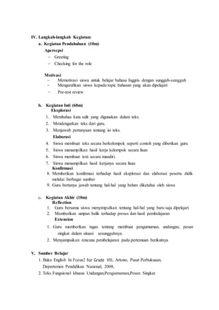 IV. Langkah-langkah Kegiatan:
a. Kegiatan Pendahuluan (10m)
Apersepsi
- Greeting
- Checking for the role
Motivasi
- Memotivasi siswa untuk belajar bahasa Inggris dengan sungguh-sungguh
- Mengarahkan siswa kepada topic bahasan yang akan dipelajari
- Pre-test review
b. Kegiatan Inti (60m)
Eksplorasi
1. Membahas kata sulit yang digunakan dalam teks.
2. Mendengarkan teks dari guru.
3. Menjawab pertanyaan tentang isi teks.
Elaborasi
4. Siswa membuat teks secara berkelompok seperti contoh yang diberikan guru
5. Siswa menampilkan hasil kerja kelompok secara lisan
6. Siswa membuat text secara mandiri.
7. Siswa menampilkan hasil kerjanya secara lisan
Konfirmasi
8. Memberikan konfirmasi terhadap hasil eksplorasi dan elaborasi peserta didik
melalui berbagai sumber
9. Guru bertanya jawab tentang hal-hal yang belum diketahui oleh siswa
c. Kegiatan Akhir (10m)
Reflection
1. Guru bersama siswa menyimpulkan tentang hal-hal yang baru saja dipelajari
2. Memberikan umpan balik terhadap proses dan hasil pembelajaran
Extension
1. Guru memberikan tugas tentang membuat pengumuman, undangan, pesan
singkat dalam situasi sesungguhnya.
2. Menyampaikan rencana pembelajaran pada pertemuan berikutnya
V. Sumber Belajar
1. Buku English In Focus2 for Grade VIII, Artono, Pusat Perbukuaan,
Departemen Pendidikan Nasional, 2008,
2. Teks Fungsional khusus Undangan,Pengumuman,Pesan Singkat
 