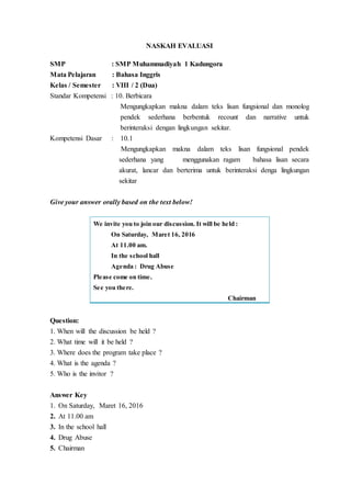 NASKAH EVALUASI
SMP : SMP Muhammadiyah 1 Kadungora
Mata Pelajaran : Bahasa Inggris
Kelas / Semester : VIII / 2 (Dua)
Standar Kompetensi : 10. Berbicara
Mengungkapkan makna dalam teks lisan fungsional dan monolog
pendek sederhana berbentuk recount dan narrative untuk
berinteraksi dengan lingkungan sekitar.
Kompetensi Dasar : 10.1
Mengungkapkan makna dalam teks lisan fungsional pendek
sederhana yang menggunakan ragam bahasa lisan secara
akurat, lancar dan berterima untuk berinteraksi denga lingkungan
sekitar
Give your answer orally based on the text below!
Question:
1. When will the discussion be held ?
2. What time will it be held ?
3. Where does the program take place ?
4. What is the agenda ?
5. Who is the invitor ?
Answer Key
1. On Saturday, Maret 16, 2016
2. At 11.00 am
3. In the school hall
4. Drug Abuse
5. Chairman
We invite you to join our discussion. It will be held :
On Saturday, Maret 16, 2016
At 11.00 am.
In the school hall
Agenda : Drug Abuse
Please come on time.
See you there.
Chairman
 