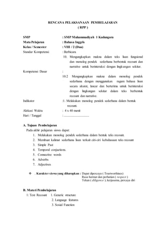 RENCANA PELAKSANAAN PEMBELAJARAN
( RPP )
SMP : SMP Muhammadiyah 1 Kadungora
Mata Pelajaran : Bahasa Inggris
Kelas / Semester : VIII / 2 (Dua)
Standar Kompetensi : Berbicara
10. Mengungkapkan makna dalam teks lisan fungsional
dan monolog pendek sederhana berbentuk recount dan
narrative untuk berinteraksi dengan lingkungan sekitar.
Kompetensi Dasar :
10.2 Mengungkapkan makna dalam monolog pendek
sederhana dengan menggunakan ragam bahasa lisan
secara akurat, lancar dan berterima untuk berinteraksi
dengan lingkungan sekitar dalam teks berbentuk
recount dan narrative.
Indikator :1. Melakukan monolog pendek sederhana dalam bentuk
recount.
Alokasi Waktu : 4 x 40 menit
Hari / Tanggal : ...............................
A. Tujuan Pembelajaran
Pada akhir pelajaran siswa dapat:
1. Melakukan monolog pendek sederhana dalam bentuk teks recount.
2. Membuat kalimat sederhana lisan terkait ciri-ciri kebahasaan teks recount
3. Simple Past
4. Temporal conjuctions.
5. Connective words
6. Adverbs
7. Adjectives
 . Karakter siswa yang diharapkan : Dapat dipercaya ( Trustworthines)
Rasa hormat dan perhatian ( respect )
Tekun ( diligence ), kerjasama, percaya diri
B. Materi Pembelajaran
1: Text Recount 1. Generic structure
2. Language features
3. Sosial Function
 