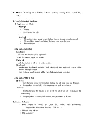 C. Metode Pembelajaran / Teknik : Realia, Deducing meaning from contect,TPR,
EGRA
D. Langkah-langkah Kegiatan:
1. Kegiatan awal (10m)
Apersepsi
- Greeting
- Checking for the role
Motivasi
- Memotivasi siswa untuk belajar bahasa Inggris dengan sungguh-sungguh
- Mengarahkan siswa kepada topic bahasan yang akan dipelajari
- Pre-test review
2. Kegiatan Inti (60m)
Eksplorasi
- Reviews the students’ past experience
- Ask the students about last activity
Elaborasi
- Ask the students to tell about the last activity
Konfirmasi
- Memberikan konfirmasi terhadap hasil eksplorasi dan elaborasi peserta didik
melalui berbagai sumber
- Guru bertanya jawab tentang hal-hal yang belum diketahui oleh siswa
3. Kegiatan Akhir (10m)
Reflection
- Guru bersama siswa menyimpulkan tentang hal-hal yang baru saja dipelajari
- Memberikan umpan balik terhadap proses dan hasil pembelajaran
Extension
- The teacher ask the students to tell about the activity on last Sunday on the
next meeting
- Menyampaikan rencana pembelajaran pada pertemuan berikutnya
E. Sumber Belajar :
1. Buku English In Focus2 for Grade VIII, Artono, Pusat Perbukuaan,
Departemen Pendidikan Nasional, 2008, hal 111
2. Gambar yang relevan
3. Out door activity
 