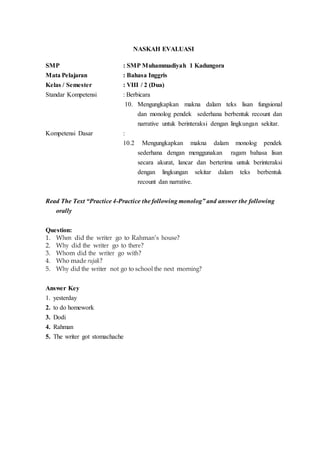 NASKAH EVALUASI
SMP : SMP Muhammadiyah 1 Kadungora
Mata Pelajaran : Bahasa Inggris
Kelas / Semester : VIII / 2 (Dua)
Standar Kompetensi : Berbicara
10. Mengungkapkan makna dalam teks lisan fungsional
dan monolog pendek sederhana berbentuk recount dan
narrative untuk berinteraksi dengan lingkungan sekitar.
Kompetensi Dasar :
10.2 Mengungkapkan makna dalam monolog pendek
sederhana dengan menggunakan ragam bahasa lisan
secara akurat, lancar dan berterima untuk berinteraksi
dengan lingkungan sekitar dalam teks berbentuk
recount dan narrative.
Read The Text “Practice 4-Practice the following monolog” and answer the following
orally
Question:
1. When did the writer go to Rahman’s house?
2. Why did the writer go to there?
3. Whom did the writer go with?
4. Who made rujak?
5. Why did the writer not go to school the next morning?
Answer Key
1. yesterday
2. to do homework
3. Dodi
4. Rahman
5. The writer got stomachache
 