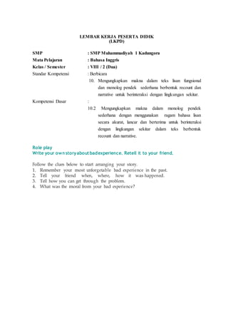 LEMBAR KERJA PESERTA DIDIK
(LKPD)
SMP : SMP Muhammadiyah 1 Kadungora
Mata Pelajaran : Bahasa Inggris
Kelas / Semester : VIII / 2 (Dua)
Standar Kompetensi : Berbicara
10. Mengungkapkan makna dalam teks lisan fungsional
dan monolog pendek sederhana berbentuk recount dan
narrative untuk berinteraksi dengan lingkungan sekitar.
Kompetensi Dasar :
10.2 Mengungkapkan makna dalam monolog pendek
sederhana dengan menggunakan ragam bahasa lisan
secara akurat, lancar dan berterima untuk berinteraksi
dengan lingkungan sekitar dalam teks berbentuk
recount dan narrative.
Role play
Write your own storyabout badexperience. Retell it to your friend.
Follow the clues below to start arranging your story.
1. Remember your most unforgetable bad experience in the past.
2. Tell your friend when, where, how it was happened.
3. Tell how you can get through the problem.
4. What was the moral from your bad experience?
 