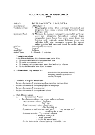 RENCANA PELAKSANAAN PEMBELAJARAN
(RPP)
SMP/MTS : SMP MUHAMMADIYAH 1 KADUNGORA
Kelas/Semester : VIII (Delapan) / 1
Standar Kompetensi : 3. Mengungkapkan makna dalam percakapan transaksional dan
interpersonal lisan pendek sederhana untuk berinteraksi dengan
lingkungan sekitar
Kompetensi Dasar : 3.2 Memahami dan merespon percakapan transaksional (to get things
done) dan interpersonal (bersosialisasi) sederhana dengan
menggunakan ragam bahasa lisan secara akurat, lancar, dan
berterima untuk berinteraksi dengan lingkungan sekitar yang
melibatkan tindak tutur: mengundang, menerima dan menolak
ajakan, menyetujui/tidak menyetujui, memuji, dan memberi selamat
Jenis teks : transactional/interpersonal
Tema : Home Life
Aspek/Skill : Berbicara
Alokasi Waktu :4 x 40 menit ( 2x pertemuan )
1. Tujuan Pembelajaran
Pada akhir pembelajaran, siswa dapat merespon makna dalam:
a. Mengungkapkan berbagai pertanyaan seputar tema
b. Merespon pertanyaan-pertanyaan
c. Menjawab pertanyaan-pertanyaan secara lisan berdasarkan informasi
d. Mempraktekkan dialog yang dibuat oleh siswa
 Karakter siswa yang diharapkan :
Rasa hormat dan perhatian ( respect )
Tanggung jawab (responsibility)
Berani (courage)
2. Indikator Pencapaian Kompetensi
 Bertanya dan menjawab tentang mengundang, menerima, menolak ajakan
 Bertanya dan menjawab tentang menyetujui.tidak menyetujui
 Bertanya dan menjawab tentang memuji
 Bertanya dan menjawab tentang memberi selamat
3. Materi Pembelajaran
a. Communication Practice
 Percakapan-percakapan yang memuat ungkapan-ungkapan:
Agreement expressions: - Yes, I agree
- That’s true.
Disagreement expressions: - I don’t agree
- No,I don’t think so
Expressions to invite someone: - shall we...? - can you come to...?
- would you like to come?
Accepting invitation: -Yes, certainly I will come
- Absolutely, count me in
- I would, very much
- Yes, I’d like nothing better
Decline an invitaton: - I’m terribly sorry. I don’t think I can
 