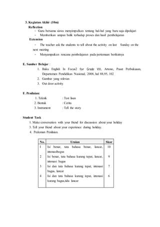 3. Kegiatan Akhir (10m)
Reflection
- Guru bersama siswa menyimpulkan tentang hal-hal yang baru saja dipelajari
- Memberikan umpan balik terhadap proses dan hasil pembelajaran
Extension
- The teacher ask the students to tell about the activity on last Sunday on the
next meeting
- Menyampaikan rencana pembelajaran pada pertemuan berikutnya
E. Sumber Belajar :
1. Buku English In Focus2 for Grade VIII, Artono, Pusat Perbukuaan,
Departemen Pendidikan Nasional, 2008, hal 88,95, 102
2. Gambar yang relevan
3. Out door activity
F. Penilaian:
1. Teknik : Test lisan
2. Bentuk : Cerita
3. Instrument : Tell the story
Student Task
1. Make conversation with your friend for discussion about your holiday
3. Tell your friend about your experience during holiday.
4. Pedoman Penilaian.
No. Uraian Skor
I
2
3
4
Isi benar, tata bahasa benar, lancar,
intonasibagus
Isi benar, tata bahasa kurang tepat, lancar,
intonasi bagus
Isi dan tata bahasa kurang tepat, intonasi
bagus, lancar
Isi dan tata bahasa kurang tepat, intonasi
kurang bagus,tida lancar
10
9
7
6
 
