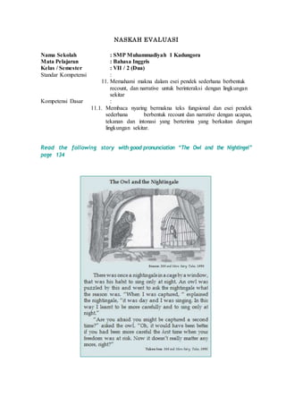 NASKAH EVALUASI
Nama Sekolah : SMP Muhammadiyah 1 Kadungora
Mata Pelajaran : Bahasa Inggris
Kelas / Semester : VII / 2 (Dua)
Standar Kompetensi :
11. Memahami makna dalam esei pendek sederhana berbentuk
recount, dan narrative untuk berinteraksi dengan lingkungan
sekitar
Kompetensi Dasar :
11.1. Membaca nyaring bermakna teks fungsional dan esei pendek
sederhana berbentuk recount dan narrative dengan ucapan,
tekanan dan intonasi yang berterima yang berkaitan dengan
lingkungan sekitar.
Read the following story with good pronunciation “The Owl and the Nightingel”
page 134
 