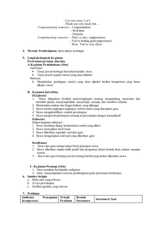 - I’m very sorry, I ca’t
- Thank you very much, but....
Congratulating someone: - Congratulations
- Well done
- Fantastic
Complimenting someone: - That’s a nice...(appearance)
- You’re looking good (appearance)
- Wow. You’re very clever
4. Metode Pembelajaran: three-phase technique
5. Langkah-langkah Kegiatan
Pertemuan pertama, dan dua.
A.Kegiatan Pendahuluan (10m)
Apersepsi :
 Tanya jawab berbagai hal terkait kondisi siswa
 Tanya jawab seputar materi yang akan dibahas
Motivasi:
b. Menjelaskan pentingnya materi yang akan dipelari berikut kompetensi yang harus
dikuasi siswa
B. Kegiatan Inti (60m)
Eksplorasi
1. Siswa diingatkan kembali materi/ungkapan tentang mengundang, menerima dan
menolak ajakan, menyetujui/tidak menyetujui, memuji, dan memberi selamat
2. Menentukan makna dan fungsi kalimat yang didengar
3. Siswa meniru ungkapan-ungkapan terkait materi yang diucapkan guru.
4. Siswa mengidentifikasi contoh percakapan
5. Siswa menjawab pertanyaan tentang isi percakapan dengan komunikatif
Elaborasi
Dalam kegiatan elaborasi:
1. Siswa membuat dialog berdasarkan contoh yang diberi
2. Siswa menyajikan hasil kerja
3. Siswa diberikan sejumlah soal dari guru
4. Siswa mengerjakan soal-soal yang diberikan guru
Konfirmasi
1. Siswa dan guru mengevaluasi hasil pekerjaan siswa
2. Siswa diberikan umpan balik positif dan penguatan dalam bentuk lisan, tulisan, maupun
isyarat.
3. Siswa dan guru bertanya jawab tentang hal-hal yang belum diketahui siswa
C. Kegiatan Penutup (10m)
1. Guru membuat kesimpulan pelajaran
2. Guru menyampaikan rencana pembelajaran pada pertemuan berikutnya.
6. Sumber belajar
a. Buku teks yang relevan..
b. Script percakapan
c. Gambar-gambar yang relevan
7. Penilaian
Indikator Pencapaian
Kompetensi
Teknik
Penilaian
Bentuk
Instrumen
Instrumen/ Soal
 