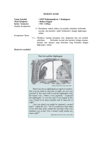 BAHAN AJAR
Nama Sekolah : SMP Muhammadiyah 1 Kadungora
Mata Pelajaran : Bahasa Inggris
Kelas / Semester : VII / 2 (Dua)
Standar Kompetensi :
11. Memahami makna dalam esei pendek sederhana berbentuk
recount, dan narrative untuk berinteraksi dengan lingkungan
sekitar
Kompetensi Dasar :
11.1. Membaca nyaring bermakna teks fungsional dan esei pendek
sederhana berbentuk recount dan narrative dengan ucapan,
tekanan dan intonasi yang berterima yang berkaitan dengan
lingkungan sekitar.
Read text carefully!
 
