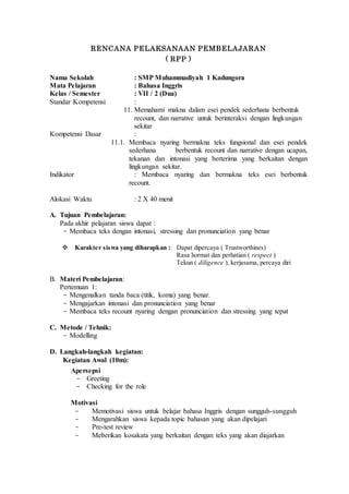 RENCANA PELAKSANAAN PEMBELAJARAN
( RPP )
Nama Sekolah : SMP Muhammadiyah 1 Kadungora
Mata Pelajaran : Bahasa Inggris
Kelas / Semester : VII / 2 (Dua)
Standar Kompetensi :
11. Memahami makna dalam esei pendek sederhana berbentuk
recount, dan narrative untuk berinteraksi dengan lingkungan
sekitar
Kompetensi Dasar :
11.1. Membaca nyaring bermakna teks fungsional dan esei pendek
sederhana berbentuk recount dan narrative dengan ucapan,
tekanan dan intonasi yang berterima yang berkaitan dengan
lingkungan sekitar.
Indikator : Membaca nyaring dan bermakna teks esei berbentuk
recount.
Alokasi Waktu : 2 X 40 menit
A. Tujuan Pembelajaran:
Pada akhir pelajaran siswa dapat :
- Membaca teks dengan intonasi, stressing dan pronunciation yang benar
 Karakter siswa yang diharapkan : Dapat dipercaya ( Trustworthines)
Rasa hormat dan perhatian ( respect )
Tekun ( diligence ), kerjasama, percaya diri
B. Materi Pembelajaran:
Pertemuan 1:
- Mengenalkan tanda baca (titik, koma) yang benar.
- Mengajarkan intonasi dan pronunciation yang benar
- Membaca teks recount nyaring dengan pronunciation dan stressing yang tepat
C. Metode / Tehnik:
- Modelling
D. Langkah-langkah kegiatan:
Kegiatan Awal (10m):
Apersepsi
- Greeting
- Checking for the role
Motivasi
- Memotivasi siswa untuk belajar bahasa Inggris dengan sungguh-sungguh
- Mengarahkan siswa kepada topic bahasan yang akan dipelajari
- Pre-test review
- Meberikan kosakata yang berkaitan dengan teks yang akan diajarkan
 