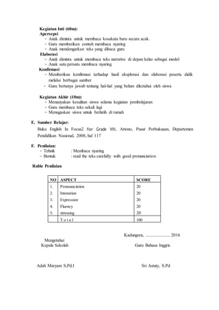 Kegiatan Inti (60m):
Apersepsi
- Anak diminta untuk membaca kosakata baru secara acak.
- Guru memberikan contoh membaca nyaring
- Anak mendengarkan teks yang dibaca guru
Elaborasi
- Anak diminta untuk membaca teks narrative di depan kelas sebagai model
- Anak satu persatu membaca nyaring
Konfirmasi
- Memberikan konfirmasi terhadap hasil eksplorasi dan elaborasi peserta didik
melalui berbagai sumber
- Guru bertanya jawab tentang hal-hal yang belum diketahui oleh siswa
Kegiatan Akhir (10m):
- Menanyakan kesulitan siswa selama kegiatan pembelajaran
- Guru membaca teks sekali lagi
- Menugaskan siswa untuk berlatih di rumah
E. Sumber Belajar:
Buku English In Focus2 for Grade VIII, Artono, Pusat Perbukuaan, Departemen
Pendidikan Nasional, 2008, hal 117
F. Penilaian:
- Tehnik : Membaca nyaring
- Bentuk : read the teks carefully with good pronunciation
Rubic Penilaian
NO ASPECT SCORE
1.
2.
3.
4.
5.
Pronounciation
Intonation
Expression
Fluency
stressing
20
20
20
20
20
T o t a l 100
Kadungora, ...................... 2016
Mengetahui
Kepala Sekolah Guru Bahasa Inggris
Adah Maryam S,Pd.I Sri Astuty, S.Pd
 