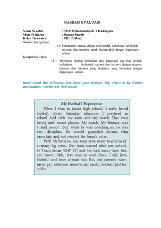 NASKAH EVALUASI
Nama Sekolah : SMP Muhammadiyah 1 Kadungora
Mata Pelajaran : Bahasa Inggris
Kelas / Semester : VII / 2 (Dua)
Standar Kompetensi :
11. Memahami makna dalam esei pendek sederhana berbentuk
recount, dan narrative untuk berinteraksi dengan lingkungan
sekitar
Kompetensi Dasar :
11.1. Membaca nyaring bermakna teks fungsional dan esei pendek
sederhana berbentuk recount dan narrative dengan ucapan,
tekanan dan intonasi yang berterima yang berkaitan dengan
lingkungan sekitar.
Read aloud the following text after your teacher. Pay attention to his/her
punctuation, wordstress and pause.
 