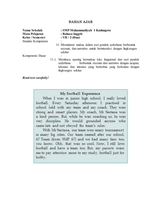 BAHAN AJAR
Nama Sekolah : SMP Muhammadiyah 1 Kadungora
Mata Pelajaran : Bahasa Inggris
Kelas / Semester : VII / 2 (Dua)
Standar Kompetensi :
11. Memahami makna dalam esei pendek sederhana berbentuk
recount, dan narrative untuk berinteraksi dengan lingkungan
sekitar
Kompetensi Dasar :
11.1. Membaca nyaring bermakna teks fungsional dan esei pendek
sederhana berbentuk recount dan narrative dengan ucapan,
tekanan dan intonasi yang berterima yang berkaitan dengan
lingkungan sekitar.
Read text carefully!
 