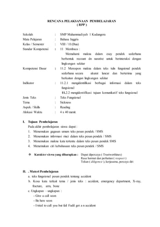 RENCANA PELAKSANAAN PEMBELAJARAN
( RPP )
Sekolah : SMP Muhammadiyah 1 Kadungora
Mata Pelajaran : Bahasa Inggris
Kelas / Semester : VIII / 1I (Dua)
Standar Kompetensi : 11 Membaca :
Memahami makna dalam esay pendek sederhana
berbentuk recount dn narative untuk berinteraksi dengan
lingkungan sekitar
Kompetensi Dasar : 11.2 Merespon makna dalam teks tulis fungsional pendek
sederhana secara akurat lancar dan berterima yang
berkaitan dengan lingkungan sekitar
Indikator : 11.2.1 mengidentifikasi berbagai informasi dalam teks
fungsional
11.2.2 mengidentifikasi tujuan komunikatif teks fungsional
Jenis Teks : Teks Fungsional
Tema : Sickness
Aspek / Skills : Reading
Alokasi Waktu : 4 x 40 menit.
I. Tujuan Pembelajaran
Pada akhir pembelajaran siswa dapat :
1. Menemukan gagasan umum teks pesan pendek / SMS
2. Menemukan informasi rinci dalam teks pesan pendek / SMS
3. Menemukan makna kata tertentu dalam teks pesan pendek SMS
4. Menemukan ciri kebahasaan teks pesan pendek / SMS
 Karakter siswa yang diharapkan : Dapat dipercaya ( Trustworthines)
Rasa hormat dan perhatian ( respect )
Tekun ( diligence ), kerjasama, percaya diri
II. . Materi Pembelajaran
a. teks fungsional pesan pendek tentang accident
b. Kosa kata terkait tema / jenis teks : accident, emergency department, X-ray,
fracture, arm, bone
c. Ungkapan – ungkapan :
- Give a call soon
- Be here soon
- I tried to call you but fail Fadil got a n accident
 