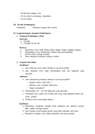 - He felt from mangoes tree
- He was taken to emergency department
- It was banded
III. Metode Pembelajaran
Pendekatan : Deducing meaning from context
IV. Langkah-langkah Kegiatan Pembelajaran
1. Kegiatan Pendahuluan (10m)
Apersepsi
a. Greeting
b. Checking for the role
Motivasi
a. Memotivasi siswa untuk belajar bahasa Inggris dengan sungguh-sungguh
b. Mengarahkan siswa kepada topic bahasan yang akan dipelajari
c. Pre-test review tentang accident
d. Siswa menjawab petanyaan tentang accident
2. Kegiatan Inti (60m)
Konfirmasi
a. guru menyuruh siswa untuk Membaca text pesan pendek
b. guru menyuruh siswa untuk Menyebutkan jenis teks fungsional yang
dicermati
Elaborasi
a. siswa Menjawab pertanyaan tentang isi text pesan pendek
- Gagasan utama ( main idea )
- Informasi rinci ( detailed information
- Tujuan komunikatif
b. Menyebutkan ciri – ciri teks fungsional yang dicermati
c. Menetukan kata, makna dan bentuk kata kerja yang digunakan dalam teks
pesan pendek
d. Membaca teks pesan pendek lainnya
Konfirmasi
a. Memberikan konfirmasi terhadap hasil eksplorasi dan elaborasi peserta
didik melalui berbagai sumber
b. Guru bertanya jawab tentang hal-hal yang belum diketahui oleh siswa
c. Menayakan kesulitan siswa dalam memahami teks pesan pendek
 