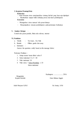 3. Kegiatan Penutup(10m)
Reflection
- Guru bersama siswa menyimpulkan tentang hal-hal yang baru saja dipelajari
- Memberikan umpan balik terhadap proses dan hasil pembelajaran
Extension
- Menugaskan siswa mencari teks pesan lainnya
- Menyampaikan rencana pembelajaran pada pertemuan berikutnya
V. Sumber Belajar :
Contoh teks pesan pendek, Buku teks relevan, internet
VI. Penilaian
a. Teknik : Tes Lisan , Tes Tulis
b. Bentuk : Pilihan ganda dan essay
c. Instrumen :
Answer the questions orally based on the massage below:
Pedoman Penilaian :
1. Setiap nomor benar diberi sekor 5
2. Sekor maksimal 8 x 5 = 40
3. Nilai maksimal 10
4 Nilai siswa = Sekor Perolehan x 10
Sekor maksimal
Kadungora, ...................... 2016
Mengetahui
Kepala Sekolah Guru Bahasa Inggris
Adah Maryam S,Pd.I Sri Astuty, S.Pd
 