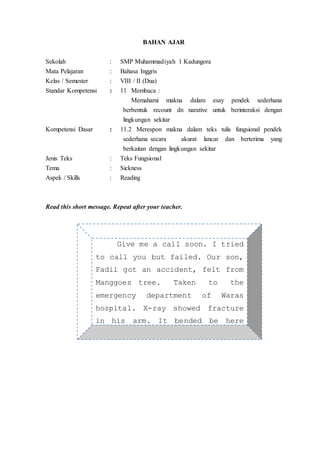 BAHAN AJAR
Sekolah : SMP Muhammadiyah 1 Kadungora
Mata Pelajaran : Bahasa Inggris
Kelas / Semester : VIII / II (Dua)
Standar Kompetensi : 11 Membaca :
Memahami makna dalam esay pendek sederhana
berbentuk recount dn narative untuk berinteraksi dengan
lingkungan sekitar
Kompetensi Dasar : 11.2 Merespon makna dalam teks tulis fungsional pendek
sederhana secara akurat lancar dan berterima yang
berkaitan dengan lingkungan sekitar
Jenis Teks : Teks Fungsional
Tema : Sickness
Aspek / Skills : Reading
Read this short message. Repeat after your teacher.
Give me a call soon. I tried
to call you but failed. Our son,
Fadil got an accident, felt from
Manggoes tree. Taken to the
emergency department of Waras
hospital. X-ray showed fracture
in his arm. It bended be here
soon!
 