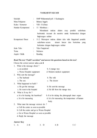 NASKAH EVALUASI
Sekolah : SMP Muhammadiyah 1 Kadungora
Mata Pelajaran : Bahasa Inggris
Kelas / Semester : VIII / II (Dua)
Standar Kompetensi : 11 Membaca :
Memahami makna dalam esay pendek sederhana
berbentuk recount dn narative untuk berinteraksi dengan
lingkungan sekitar
Kompetensi Dasar : 11.2 Merespon makna dalam teks tulis fungsional pendek
sederhana secara akurat lancar dan berterima yang
berkaitan dengan lingkungan sekitar
Jenis Teks : Teks Fungsional
Tema : Sickness
Aspek / Skills : Reading
Read The text “Fadil’s accident” and answer the questions based on the text!
Choose the correct answer a,b, c, or d
1. What is the message about ?
a. an accident b. A mango tree
c. Waras Hospital equipment d. Modern medical equipment
2. Who sent the message?
a. The husband b. The wife
c. The son c. The doctor
3. What happened to Fadil ?
a. He got the message b. He sent the message
c. He went to the hospital d. He fell from the mango tree.
4. What is X-ray for ?
a. It is for hearing the heartbeat? b. It is for taking the photograph inner organ
c. It is for measuring d. It is for measuring the temperature of human
body
5. What must the message reciever do ?
a. Call the centre as soon as possible
b. Call the centre and go to Waras Hospital
c. Go to Waras Hospital as soon as possible
d. Reply the message
Answer Key
1. A 2. B 3. D 4. B 5. C
 