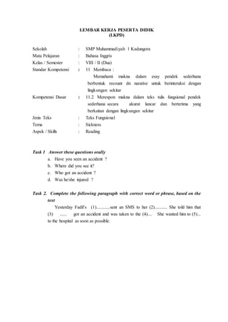 LEMBAR KERJA PESERTA DIDIK
(LKPD)
Sekolah : SMP Muhammadiyah 1 Kadungora
Mata Pelajaran : Bahasa Inggris
Kelas / Semester : VIII / II (Dua)
Standar Kompetensi : 11 Membaca :
Memahami makna dalam esay pendek sederhana
berbentuk recount dn narative untuk berinteraksi dengan
lingkungan sekitar
Kompetensi Dasar : 11.2 Merespon makna dalam teks tulis fungsional pendek
sederhana secara akurat lancar dan berterima yang
berkaitan dengan lingkungan sekitar
Jenis Teks : Teks Fungsional
Tema : Sickness
Aspek / Skills : Reading
Task 1 Answer these questions orally
a. Have you seen an accident ?
b. Where did you see it?
c. Who got an accident ?
d. Was he/she injured ?
Task 2. Complete the following paragraph with correct word or phrase, based on the
text
Yesterday Fadil’s (1)............sent an SMS to her (2)........... She told him that
(3) ...... got an accident and was taken to the (4).... She wanted him to (5)...
to the hospital as soon as possible.
 