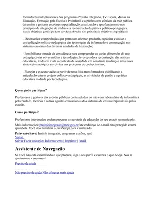 formadores/multiplicadores dos programas ProInfo Integrado, TV Escola, Mídias na
      Educação, Formação pela Escola e Proinfantil e a professores efetivos da rede pública
      de ensino e gestores escolares especialização, atualização e aprofundamento nos
      princípios da integração de mídias e a reconstrução da prática político-pedagógica.
      Esses objetivos gerais podem ser desdobrados nos principais objetivos específicos:

      - Desenvolver competências que permitam orientar, produzir, capacitar e apoiar o
      uso/aplicação político-pedagógica das tecnologias de informação e comunicação nos
      sistemas escolares das diversas unidades da Federação;

      - Possibilitar a tomada de consciência para compreender as várias dimensões do uso
      pedagógico das novas mídias e tecnologias, favorecendo a reconstrução das práticas
      educativas, tendo em vista o contexto da sociedade em constante mudança e uma nova
      visão epistemológica envolvida nos processos de conhecimento;

      - Planejar e executar ações a partir de uma ótica transformadora viabilizando a
      articulação entre o projeto político-pedagógico, as atividades de gestão e a prática
      educativa mediada por tecnologias.


Quem pode participar?

Professores e gestores das escolas públicas contempladas ou não com laboratórios de informática
pelo ProInfo, técnicos e outros agentes educacionais dos sistemas de ensino responsáveis pelas
escolas.

Como participar?

Professores interessados podem procurar a secretaria de educação do seu estado ou município.
Mais informações: proinfointegrado@mec.gov.brEste endereço de e-mail está protegido contra
spambots. Você deve habilitar o JavaScript para visualizá-lo.
Palavras-chave: Proinfo integrado, programas e ações, seed
Voltar
Salvar Fazer anotações Informar erro | Imprimir | Email

Assistente de Navegação
Se você não está encontrando o que procura, diga o seu perfil e escreva o que deseja. Nós te
ajudaremos a encontrar!
Preciso de ajuda
 þÿ
Não preciso de ajuda Não oferecer mais ajuda
 