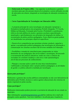 • Elaboração de Projetos (40h) : visa capacitar os professores e gestores
      escolares para que eles possam desenvolver projetos a serem utilizados na sala
      de aula junto aos alunos, integrando as tecnologias de educação existentes na
      escola.


   • Curso Especialização de Tecnologias em Educação (400h)


     - A proposta principal do curso tecnologias em educação é propiciar a
     formadores/multiplicadores dos programas ProInfo Integrado, TV Escola,
     Mídias na Educação, Formação pela Escola e Proinfantil e a professores
     efetivos da rede pública de ensino e gestores escolares especialização,
     atualização e aprofundamento nos princípios da integração de mídias e a
     reconstrução da prática político-pedagógica. Esses objetivos gerais podem
     ser desdobrados nos principais objetivos específicos:

     - Desenvolver competências que permitam orientar, produzir, capacitar e
     apoiar o uso/aplicação político-pedagógica das tecnologias de informação e
     comunicação nos sistemas escolares das diversas unidades da Federação;

     - Possibilitar a tomada de consciência para compreender as várias
     dimensões do uso pedagógico das novas mídias e tecnologias, favorecendo
     a reconstrução das práticas educativas, tendo em vista o contexto da
     sociedade em constante mudança e uma nova visão epistemológica
     envolvida nos processos de conhecimento;

     - Planejar e executar ações a partir de uma ótica transformadora
     viabilizando a articulação entre o projeto político-pedagógico, as atividades
     de gestão e a prática educativa mediada por tecnologias.


Quem pode participar?

Professores e gestores das escolas públicas contempladas ou não com laboratórios de
informática pelo ProInfo, técnicos e outros agentes educacionais dos sistemas de
ensino responsáveis pelas escolas.

Como participar?

Professores interessados podem procurar a secretaria de educação do seu estado ou
município.
Mais informações: proinfointegrado@mec.gov.brEste endereço de e-mail está
protegido contra spambots. Você deve habilitar o JavaScript para visualizá-lo.
 