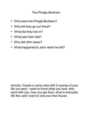 The Pringle Brothers
• Who were the Pringle Brothers?
• Why did they go out West?
• What did they live in?
• What was their diet?
• Why did John leave?
• What happened to John when he left?
Activity- Create a comic strip with 5 scenes of your
life out west. I want to know what you took, who
went with you, how you got food, what is everyday
life like, and I want to see your tree house.
 