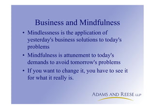 Business and Mindfulness
• Mindlessness is the application of
yesterday's business solutions to today's
problems
• Mindfulness is attunement to today's
demands to avoid tomorrow's problems
• If you want to change it, you have to see it
for what it really is.
 