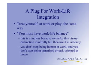 A Plug For Work-Life
Integration
• Treat yourself, at work or play, the same
way
• "You must have work-life balance"
– this is mindless because we make this binary
distinction mindfully but then use it mindlessly
– you don't stop being human at work, and you
don't stop being organized or task-oriented at
home
 