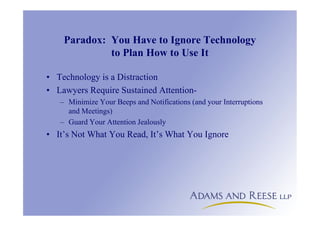 Paradox: You Have to Ignore Technology
to Plan How to Use It
• Technology is a Distraction
• Lawyers Require Sustained Attention-
– Minimize Your Beeps and Notifications (and your Interruptions
and Meetings)
– Guard Your Attention Jealously
• It’s Not What You Read, It’s What You Ignore
 