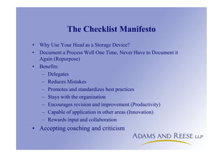 The Checklist Manifesto
• Why Use Your Head as a Storage Device?
• Document a Process Well One Time, Never Have to Document it
Again (Repurpose)
• Benefits:
– Delegates
– Reduces Mistakes
– Promotes and standardizes best practices
– Stays with the organization
– Encourages revision and improvement (Productivity)
– Capable of application in other areas (Innovation)
– Rewards input and collaboration
• Accepting coaching and criticism
 