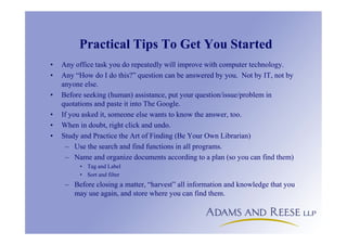 Practical Tips To Get You Started
• Any office task you do repeatedly will improve with computer technology.
• Any “How do I do this?” question can be answered by you. Not by IT, not by
anyone else.
• Before seeking (human) assistance, put your question/issue/problem in
quotations and paste it into The Google.
• If you asked it, someone else wants to know the answer, too.
• When in doubt, right click and undo.
• Study and Practice the Art of Finding (Be Your Own Librarian)
– Use the search and find functions in all programs.
– Name and organize documents according to a plan (so you can find them)
• Tag and Label
• Sort and filter
– Before closing a matter, “harvest” all information and knowledge that you
may use again, and store where you can find them.
 