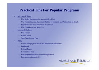 Practical Tips For Popular Programs
• Microsoft Word
– Use Styles for numbering any multilevel list.
– Use Templates, and Automatic Tables of Contents and Authorities in Briefs
– Hyperlink and cross-reference in contracts.
– Use QuickParts and AutoText
• Microsoft Outlook
– Use Folders
– Create Rules
– Sort, Search, and Flag
• PDFs
– Create using a print driver and make them searchable.
– Bookmark
– Extract Pages
– Reduce File Size
– Batch Operations/Actions to Multiple Files
– Bate stamp electronically.
 