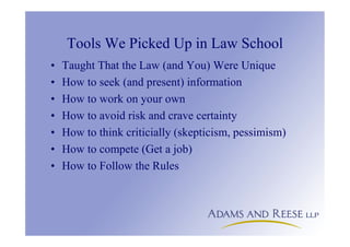 Tools We Picked Up in Law School
• Taught That the Law (and You) Were Unique
• How to seek (and present) information
• How to work on your own
• How to avoid risk and crave certainty
• How to think criticially (skepticism, pessimism)
• How to compete (Get a job)
• How to Follow the Rules
 