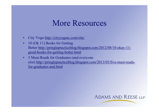 More Resources
• City Yoga http://cityyogasc.com/site/
• 10 (Ok 11) Books for Getting
Better http://pringlepracticeblog.blogspot.com/2012/08/10-okay-11-
good-books-for-getting-better.html
• 5 Must-Reads for Graduates (and everyone
else) http://pringlepracticeblog.blogspot.com/2013/05/five-must-reads-
for-graduates-and.html
 