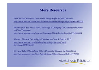 More Resources
The Checklist Manifesto: How to Get Things Right, by Atul Gawande
http://www.amazon.com/Checklist-Manifesto-How-Things-Right/dp/0312430000
Smarter Than You Think: How Technology is Changing Our Minds for the Better,
by Clive Thompson
http://www.amazon.com/Smarter-Than-You-Think-Technology/dp/1594204454
Mindset: The New Psychology of Success, by Carol S. Dweck, Ph.D
http://www.amazon.com/Mindset-Psychology-Success-Carol-
Dweck/dp/0345472322
Give and Take: Why Helping Others Drives Our Success, by Adam Grant
http://www.amazon.com/Give-Take-Helping-Others-Success/dp/0143124986
 