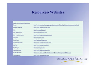 Resources- Websites
ABA Law Technology Resource
Center http://www.americanbar.org/groups/departments_offices/legal_technology_resources.html
Attorney at Work http://www.attorneyatwork.com/
Clio http://www.goclio.com/
Law Office Guru http://legalofficeguru.com/
Law Practice Matters http://www.lawpracticematters.com/
Lawyerist http://lawyerist.com/
Legal Ease http://legalease.blogs.com/
Legal Productivity http://www.legalproductivity.com/
MyCase http://www.mycase.com/blog/
MyShingle http://myshingle.com/
Paperless Chase http://www.paperlesschase.com/
SC Bar PMAP http://www.scbar.org/MemberResources/PracticeManagementPMAP.aspx
Technolawyer http://www.technolawyer.com/
 