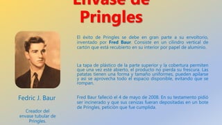 Envase de
Pringles
El éxito de Pringles se debe en gran parte a su envoltorio,
inventado por Fred Baur. Consiste en un cil...