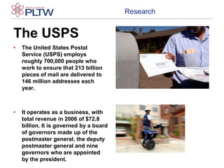 ResearchThe USPSThe United States Postal Service (USPS) employs roughly 700,000 people who work to ensure that 213 billion pieces of mail are delivered to 146 million addresses each year. It operates as a business, with total revenue in 2006 of $72.8 billion. It is governed by a board of governors made up of the postmaster general, the deputy postmaster general and nine governors who are appointed by the president. 