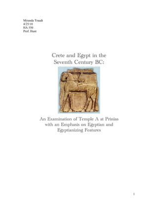 Miranda Traudt
4/25/10
HA 550
Prof. Hunt




                 Crete and Egypt in the
                  Seventh Century BC:




           An Examination of Temple A at Prinias
             with an Emphasis on Egyptian and
                   Egyptianizing Features




                                                   1
 