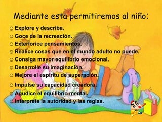 Mediante esta permitiremos al niño:
☺ Explore y describa.
☺ Goce de la recreación.
☺ Exteriorice pensamientos.
☺ Realice cosas que en el mundo adulto no puede.
☺ Consiga mayor equilibrio emocional.
☺ Desarrolle su imaginación.
☺ Mejore el espíritu de superación.
☺ Impulse su capacidad creadora.
☺ Agudice el equilibrio mental.
☺ Interprete la autoridad y las reglas.
 