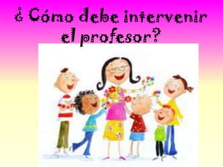 ¿ Cómo debe intervenir
     el profesor?
 