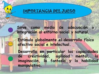 IMPORTANCIA DEL JUEGO



Sirve como medio de adecuación o
integración al entorno social y natural.

Estimula globalmente el desarrollo físico
afectivo social e intelectual.
Desarrolla en particular las capacidades
de creatividad, agilidad mental, la
imaginación, la fantasía y la habilidad
manipulativa.
 