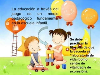 La educación a través del
juego    es    un      medio
pedagógico fundamental
en la escuela infantil.



                               Se debe
                               practicar la
                               filosofía de que
                               la escuela es
                               “laboratorio de
                               vida (como
                               centro de
                               vitalidad y de
                               expresión).
 