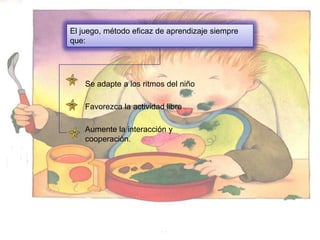 El juego, método eficaz de aprendizaje siempre
que:




    Se adapte a los ritmos del niño

    Favorezca la actividad libre

    Aumente la interacción y
    cooperación.
 