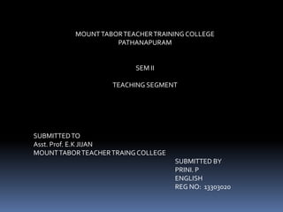 MOUNT TABOR TEACHER TRAINING COLLEGE 
PATHANAPURAM 
SEM II 
TEACHING SEGMENT 
SUBMITTED TO 
Asst. Prof. E.K JIJAN 
MOUNT TABOR TEACHER TRAING COLLEGE 
SUBMITTED BY 
PRINI. P 
ENGLISH 
REG NO: 13303020 
 