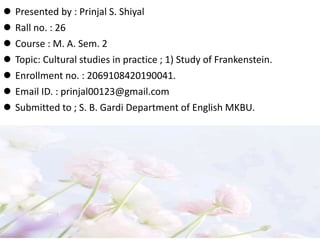  Presented by : Prinjal S. Shiyal
 Rall no. : 26
 Course : M. A. Sem. 2
 Topic: Cultural studies in practice ; 1) Study of Frankenstein.
 Enrollment no. : 2069108420190041.
 Email ID. : prinjal00123@gmail.com
 Submitted to ; S. B. Gardi Department of English MKBU.
 