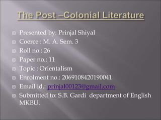  Presented by: Prinjal Shiyal
 Coerce : M. A. Sem. 3
 Roll no.: 26
 Paper no.: 11
 Topic : Orientalism
 Enrolment no.: 2069108420190041
 Email id.: prinjal00123@gmail.com
 Submitted to: S.B. Gardi department of English
MKBU.
 